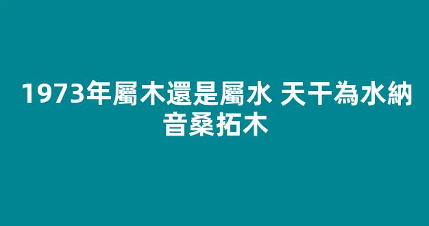 1973年屬木還是屬水 天干為水納音桑拓木